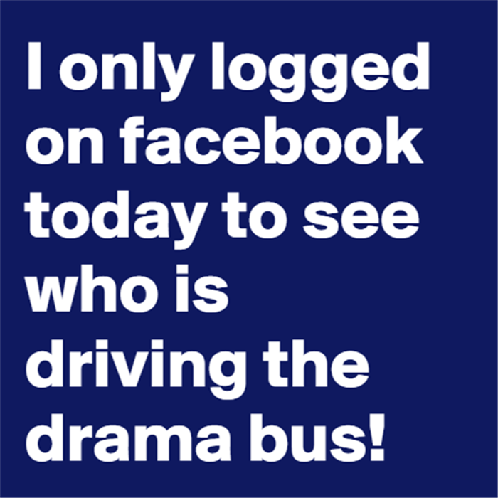 I only logged on Facebook today to see who is driving the drama bus